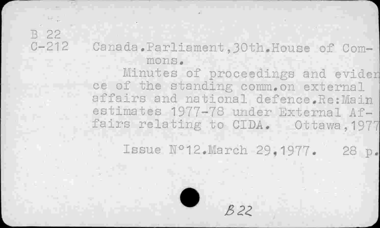 ﻿B 22
C-212 Canada.Parliament ,30th.House of Commons.
Minutes of proceedings and evider ce of the standing comm.on external affairs and national defence.RezMain estimates 1977-78 under External Affairs relating to CIDA. Ottawa,1977
Issue №12.March 29,1977.	28 p.
